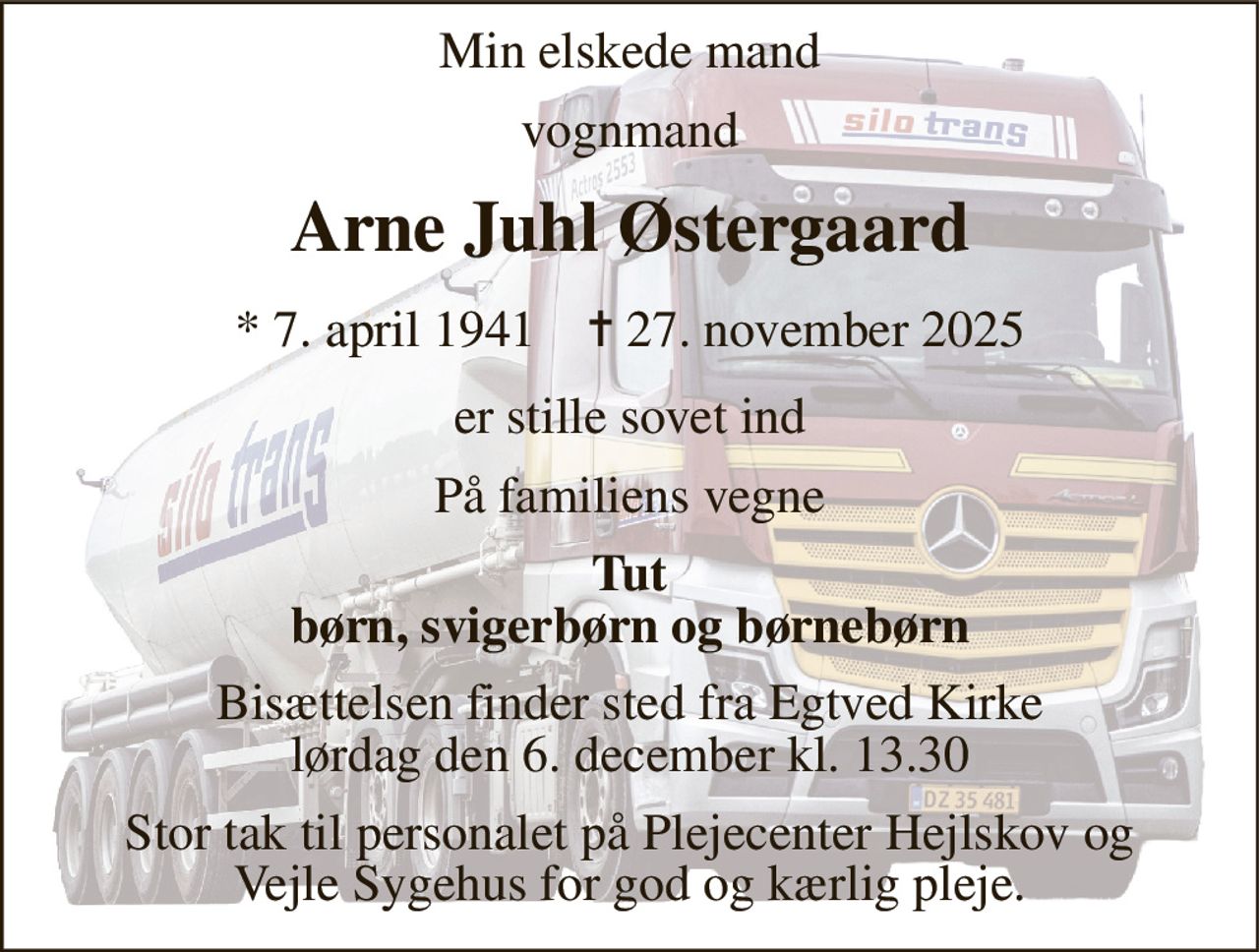 Min elskede mand 
vognmand 
Arne Juhl Østergaard 
*​ 7. april 1941​    ✝​ 27. november 2025 
er stille sovet ind 
På familiens vegne 
Tut børn, svigerbørn og børnebørn 
Bisættelsen​ finder sted fra Egtved Kirke​ lørdag den 6. december​ kl. 13.30 
Stor tak til personalet på Plejecenter Hejlskov og Vejle Sygehus for god og kærlig pleje.