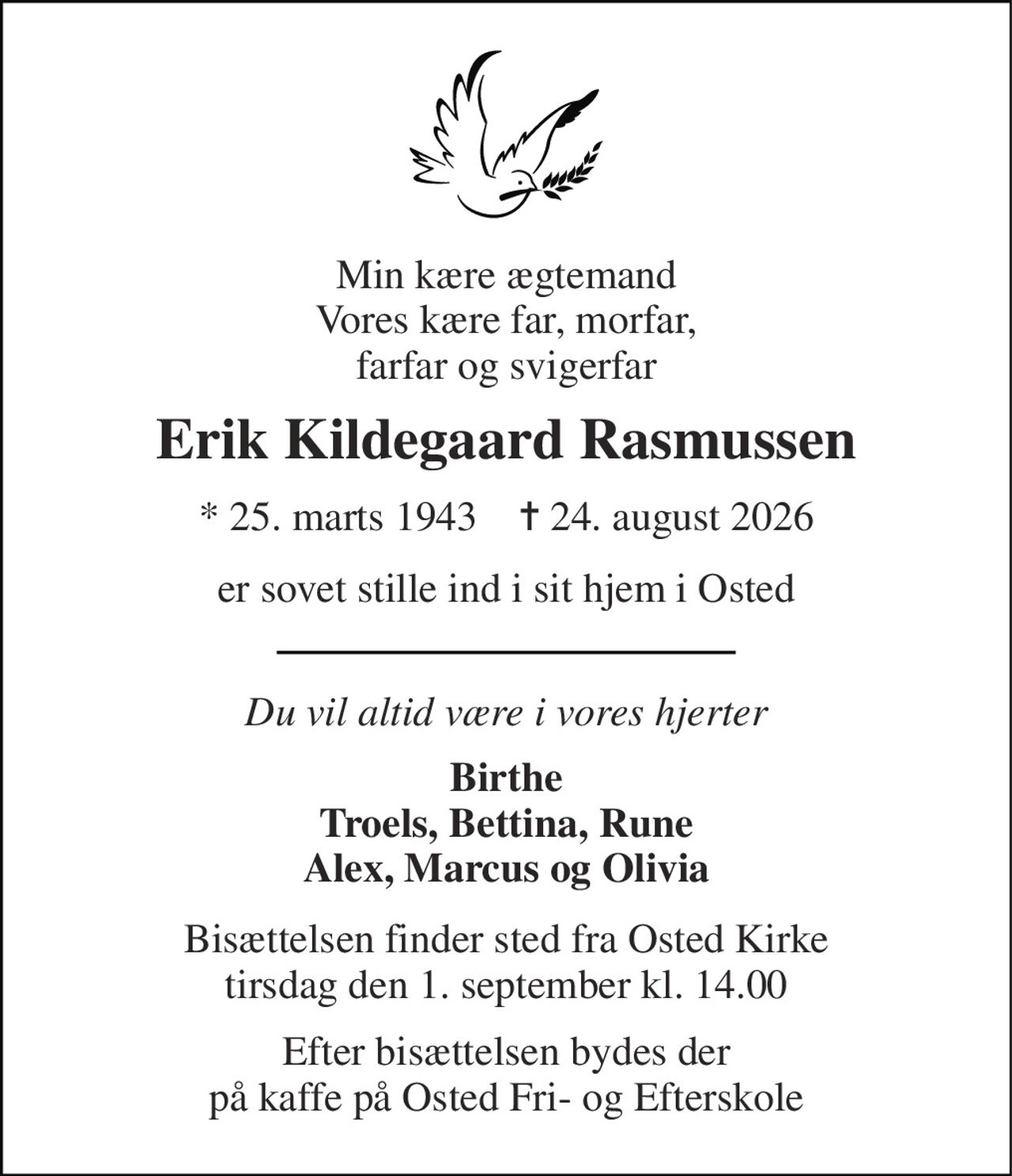 Min kære ægtemand Vores kære far, morfar, farfar og svigerfar 
Erik Kildegaard Rasmussen 
*​ 25. marts 1943​    ✝​ 24. august 2026 
er sovet stille ind i sit hjem i Osted 
Du vil altid være i vores hjerter 
Birthe Troels, Bettina, Rune Alex, Marcus og Olivia 
Bisættelsen​ finder sted fra Osted Kirke​ tirsdag den 1. september​ kl. 14.00 
Efter bisættelsen bydes der på kaffe på Osted Fri- og Efterskole