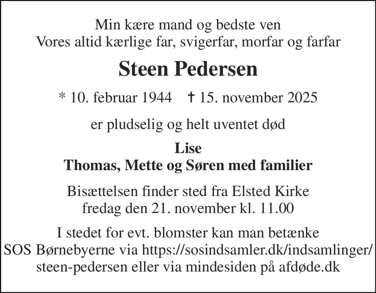 Min kære mand og bedste ven Vores altid kærlige far, svigerfar, morfar og farfar 
Steen Pedersen 
*​ 10. februar 1944​    ✝​ 15. november 2025 
er pludselig og helt uventet død 
Lise Thomas, Mette og Søren med familier 
Bisættelsen​ finder sted fra Elsted Kirke​ fredag den 21. november​ kl. 11.00 
I stedet for evt. blomster kan man betænke SOS Børnebyerne via https://sosindsamler.dk/indsamlinger/ steen-pedersen eller via mindesiden på afdøde.dk