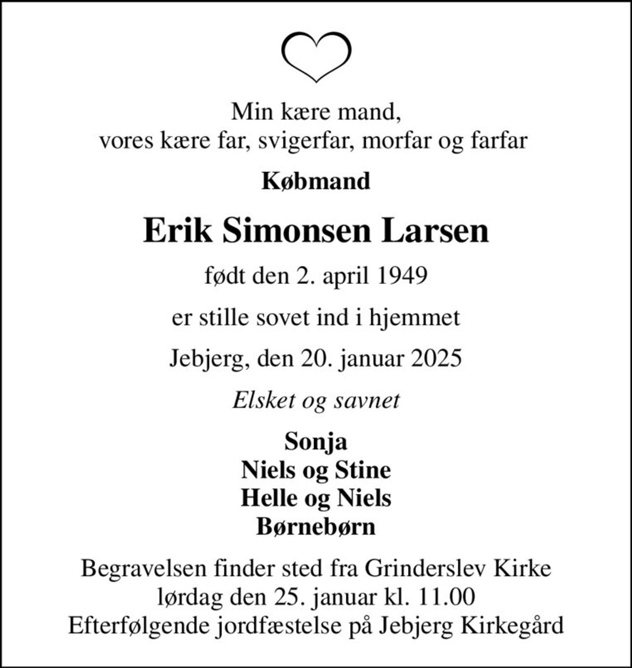 Min kære mand, vores kære far, svigerfar, morfar og farfar 
Købmand
Erik Simonsen Larsen
født den 2. april 1949
er stille sovet ind i hjemmet
Jebjerg, den 20. januar 2025
Elsket og savnet
Sonja Niels og Stine Helle og Niels Børnebørn
Begravelsen finder sted fra Grinderslev Kirke  lørdag den 25. januar kl. 11.00  Efterfølgende jordfæstelse på Jebjerg Kirkegård