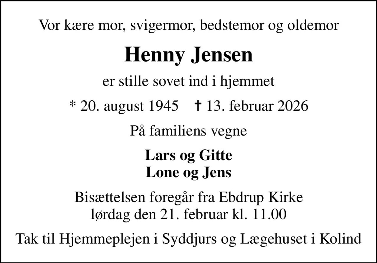 Vor kære mor, svigermor, bedstemor og oldemor
Henny Jensen
er stille sovet ind i hjemmet
* 20. august 1945    ✝ 13. februar 2026
På familiens vegne
Lars og Gitte Lone og Jens
Bisættelsen foregår fra Ebdrup Kirke  lørdag den 21. februar kl. 11.00 
Tak til Hjemmeplejen i Syddjurs og Lægehuset i Kolind