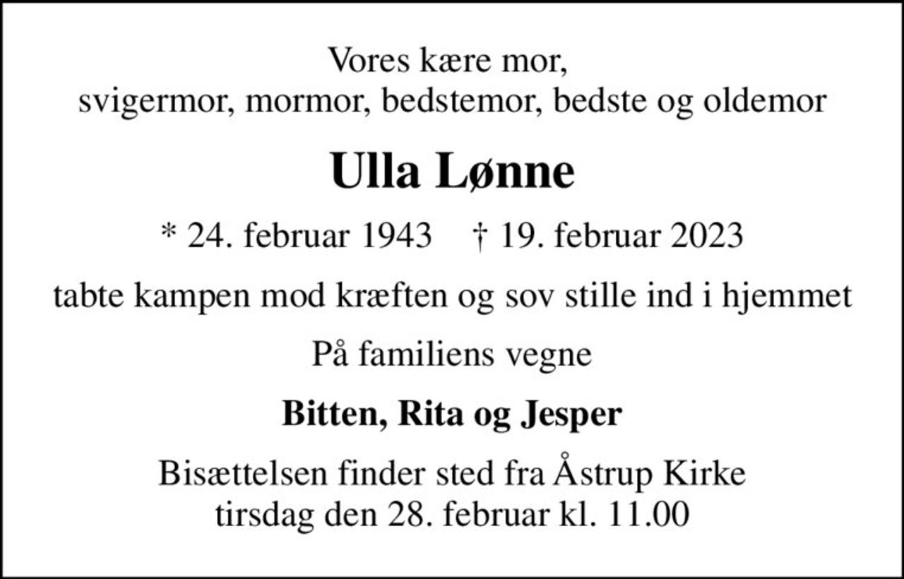 Vores kære mor,  svigermor, mormor, bedstemor, bedste og oldemor
Ulla Lønne
* 24. februar 1943    ✝ 19. februar 2023
tabte kampen mod kræften og sov stille ind i hjemmet
På familiens vegne
Bitten, Rita og Jesper
Bisættelsen finder sted fra Åstrup Kirke  tirsdag den 28. februar kl. 11.00
