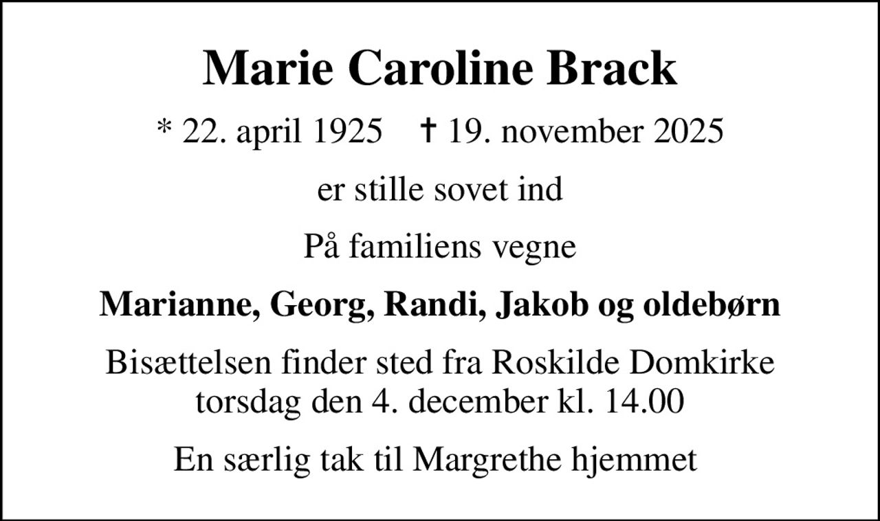 Marie Caroline Brack
* 22. april 1925    ✝ 19. november 2025
er stille sovet ind
På familiens vegne
Marianne, Georg, Randi, Jakob og oldebørn
Bisættelsen finder sted fra Roskilde Domkirke  torsdag den 4. december kl. 14.00 
En særlig tak til Margrethe hjemmet