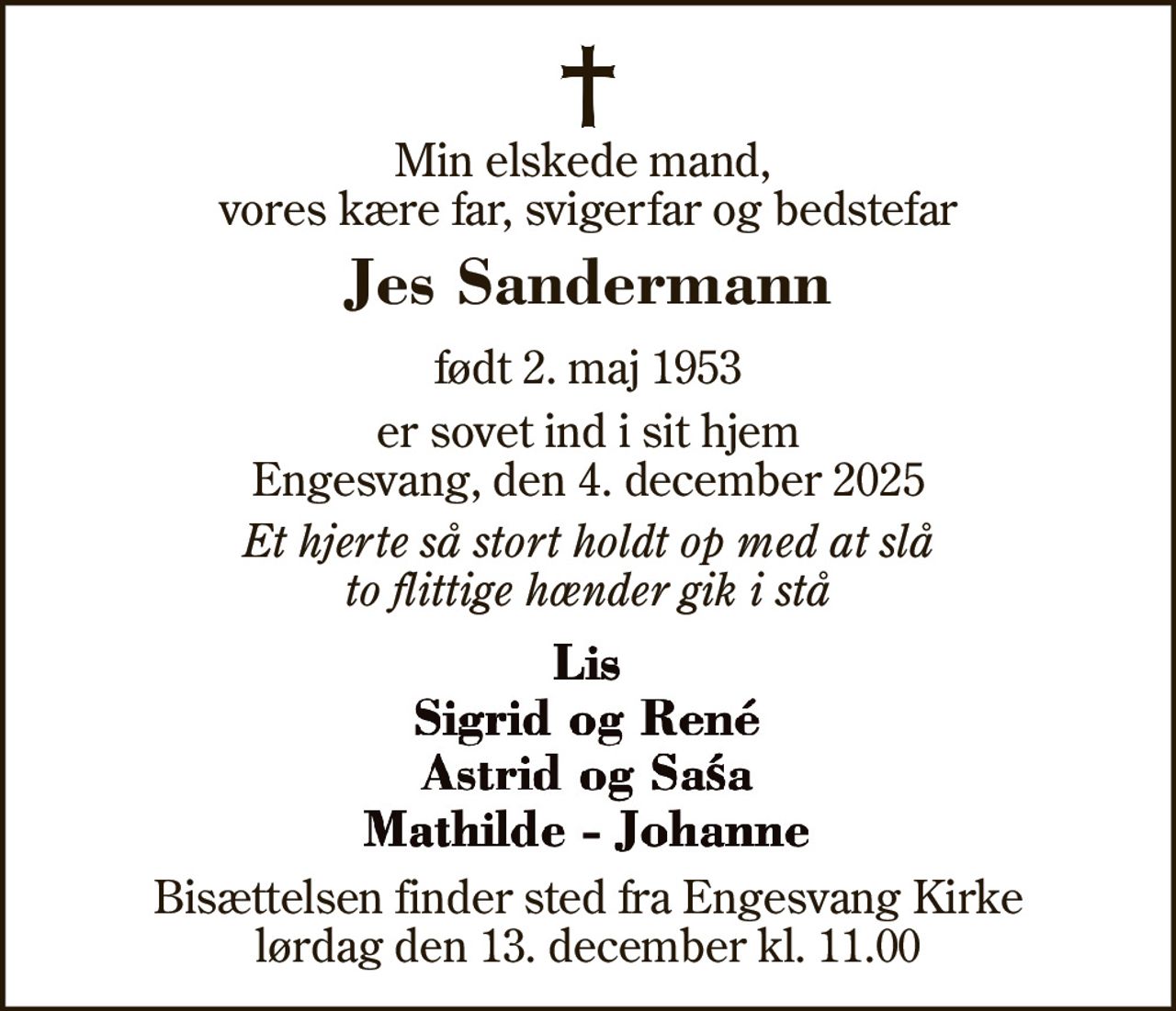 Min elskede mand,  vores kære far, svigerfar og bedstefar
Jes Sandermann
født 2. maj 1953
 er sovet ind i sit hjem Engesvang, den 4. december 2025
Et hjerte så stort holdt op med at slå to flittige hænder gik i stå
Lis Sigrid og René Astrid og Saśa Mathilde - Johanne
Bisættelsen finder sted fra Engesvang Kirke  lørdag den 13. december kl. 11.00