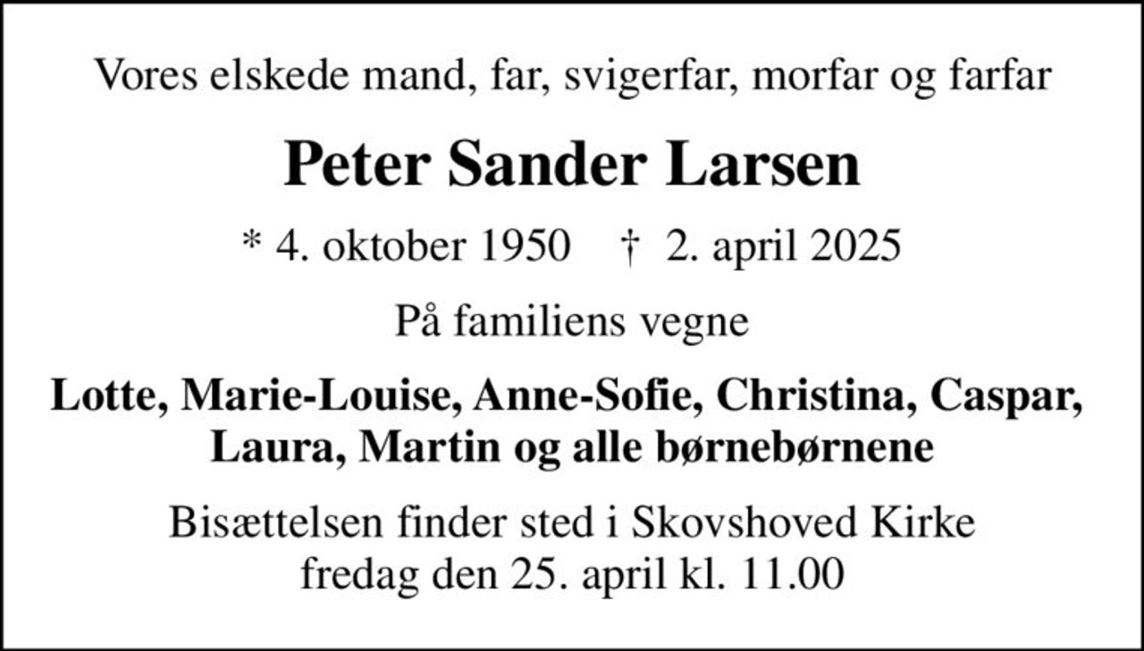 Vores elskede mand, far, svigerfar, morfar og farfar
Peter Sander Larsen
* 4. oktober 1950    ✝ 2. april 2025
På familiens vegne
Lotte, Marie-Louise, Anne-Sofie, Christina, Caspar,  Laura, Martin og alle børnebørnene
Bisættelsen finder sted i Skovshoved Kirke  fredag den 25. april kl. 11.00