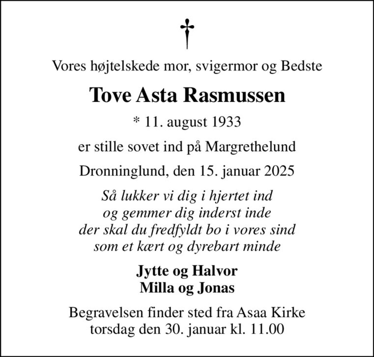 Vores højtelskede mor, svigermor og Bedste
Tove Asta Rasmussen
* 11. august 1933
er stille sovet ind på Margrethelund
Dronninglund, den 15. januar 2025
Så lukker vi dig i hjertet ind og gemmer dig inderst inde der skal du fredfyldt bo i vores sind som et kært og dyrebart minde
Jytte og Halvor Milla og Jonas
Begravelsen finder sted fra Asaa Kirke torsdag den 30. januar kl. 11.00