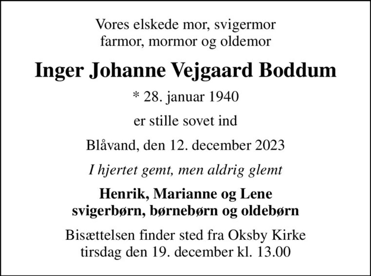 Vores elskede mor, svigermor farmor, mormor og oldemor
Inger Johanne Vejgaard Boddum
* 28. januar 1940
er stille sovet ind
Blåvand, den 12. december 2023
I hjertet gemt, men aldrig glemt
Henrik, Marianne og Lene svigerbørn, børnebørn og oldebørn
Bisættelsen finder sted fra Oksby Kirke  tirsdag den 19. december kl. 13.00