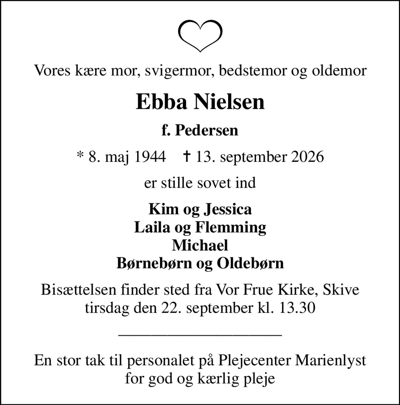 Vores kære mor, svigermor, bedstemor og oldemor
Ebba Nielsen
f. Pedersen
* 8. maj 1944    ✝ 13. september 2026
er stille sovet ind
Kim og Jessica Laila og Flemming Michael Børnebørn og Oldebørn
Bisættelsen finder sted fra Vor Frue Kirke, Skive  tirsdag den 22. september kl. 13.30 
En stor tak til personalet på Plejecenter Marienlyst for god og kærlig pleje