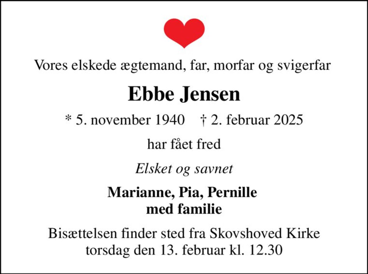 Vores elskede ægtemand, far, morfar og svigerfar 
Ebbe Jensen
* 5. november 1940    ✝ 2. februar 2025
har fået fred
Elsket og savnet
Marianne, Pia, Pernille  med familie
Bisættelsen finder sted fra Skovshoved Kirke  torsdag den 13. februar kl. 12.30