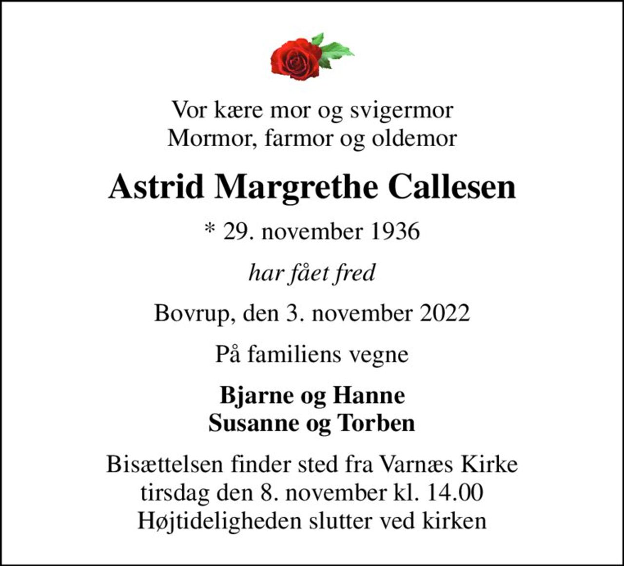 Vor kære mor og svigermor Mormor, farmor og oldemor
Astrid Margrethe Callesen
* 29. november 1936
har fået fred
Bovrup, den 3. november 2022
På familiens vegne
Bjarne og Hanne Susanne og Torben
Bisættelsen finder sted fra Varnæs Kirke  tirsdag den 8. november kl. 14.00  Højtideligheden slutter ved kirken