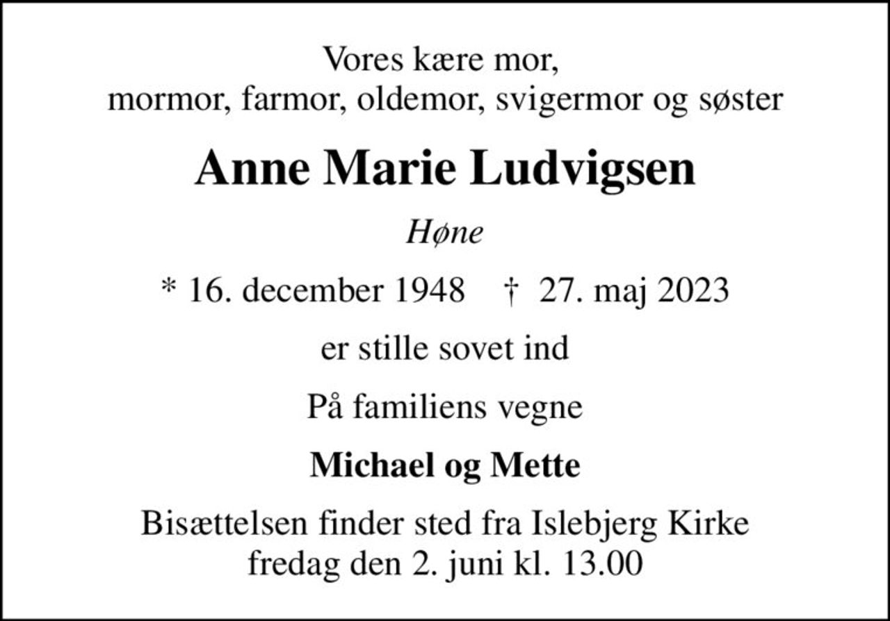 Vores kære mor,  mormor, farmor, oldemor, svigermor og søster
Anne Marie Ludvigsen
Høne
* 16. december 1948    ✝ 27. maj 2023
er stille sovet ind
På familiens vegne
Michael og Mette
Bisættelsen finder sted fra Islebjerg Kirke  fredag den 2. juni kl. 13.00
