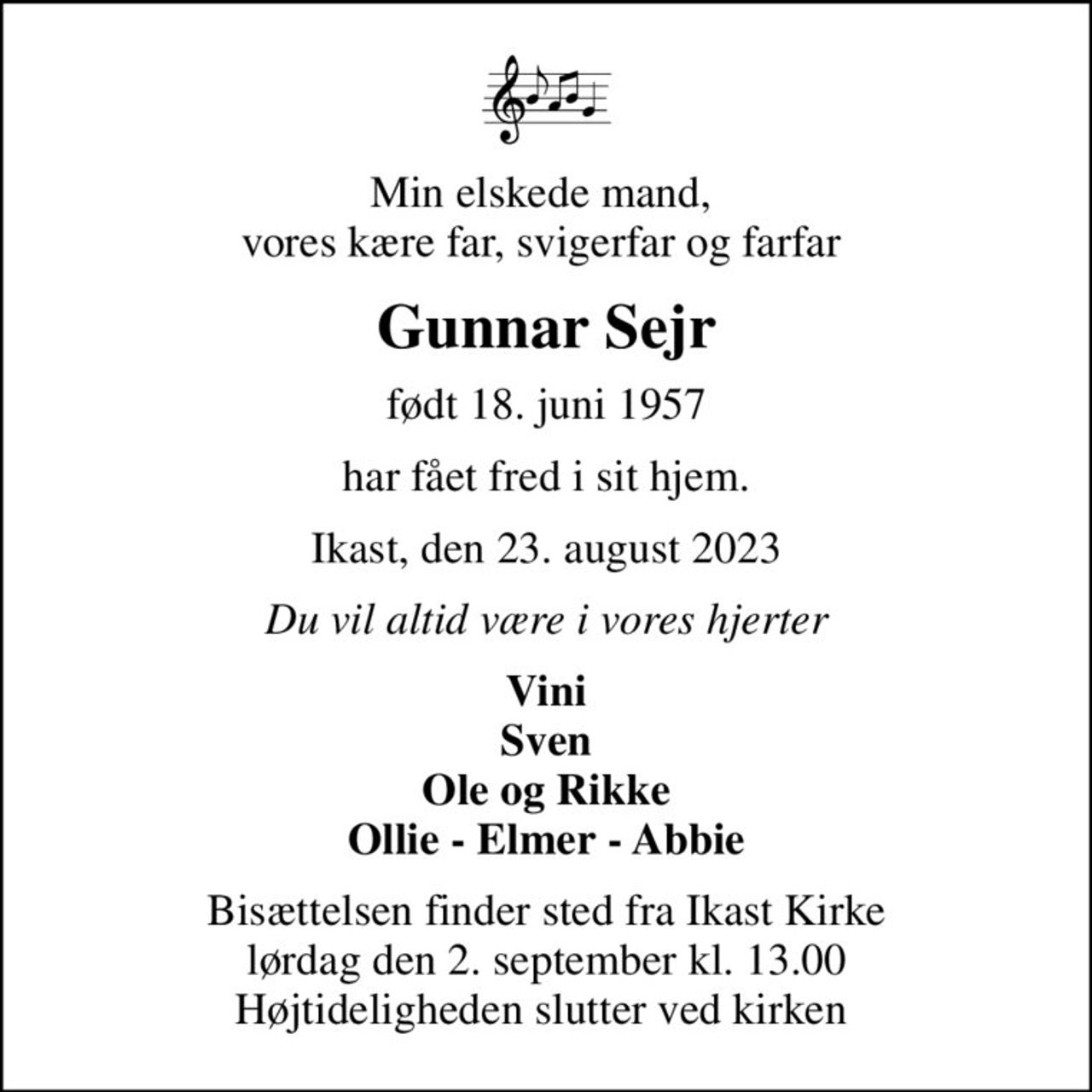 Min elskede mand,  vores kære far, svigerfar og farfar 
Gunnar Sejr
født 18. juni 1957
har fået fred i sit hjem.
Ikast, den 23. august 2023
Du vil altid være i vores hjerter
Vini Sven Ole og Rikke Ollie - Elmer - Abbie
Bisættelsen finder sted fra Ikast Kirke lørdag den 2. september kl. 13.00 Højtideligheden slutter ved kirken