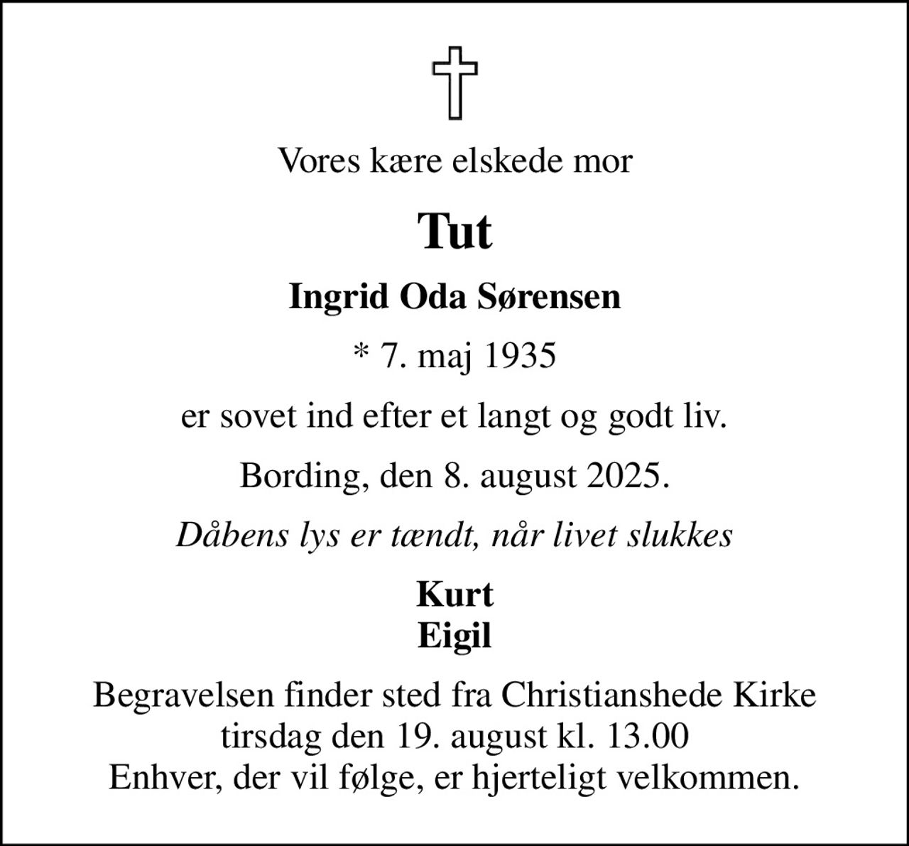 Vores kære elskede mor
Tut
Ingrid Oda Sørensen
* 7. maj 1935
er sovet ind efter et langt og godt liv.
Bording, den 8. august 2025.
Dåbens lys er tændt, når livet slukkes
Kurt Eigil
Begravelsen finder sted fra Christianshede Kirke  tirsdag den 19. august kl. 13.00  Enhver, der vil følge, er hjerteligt velkommen.