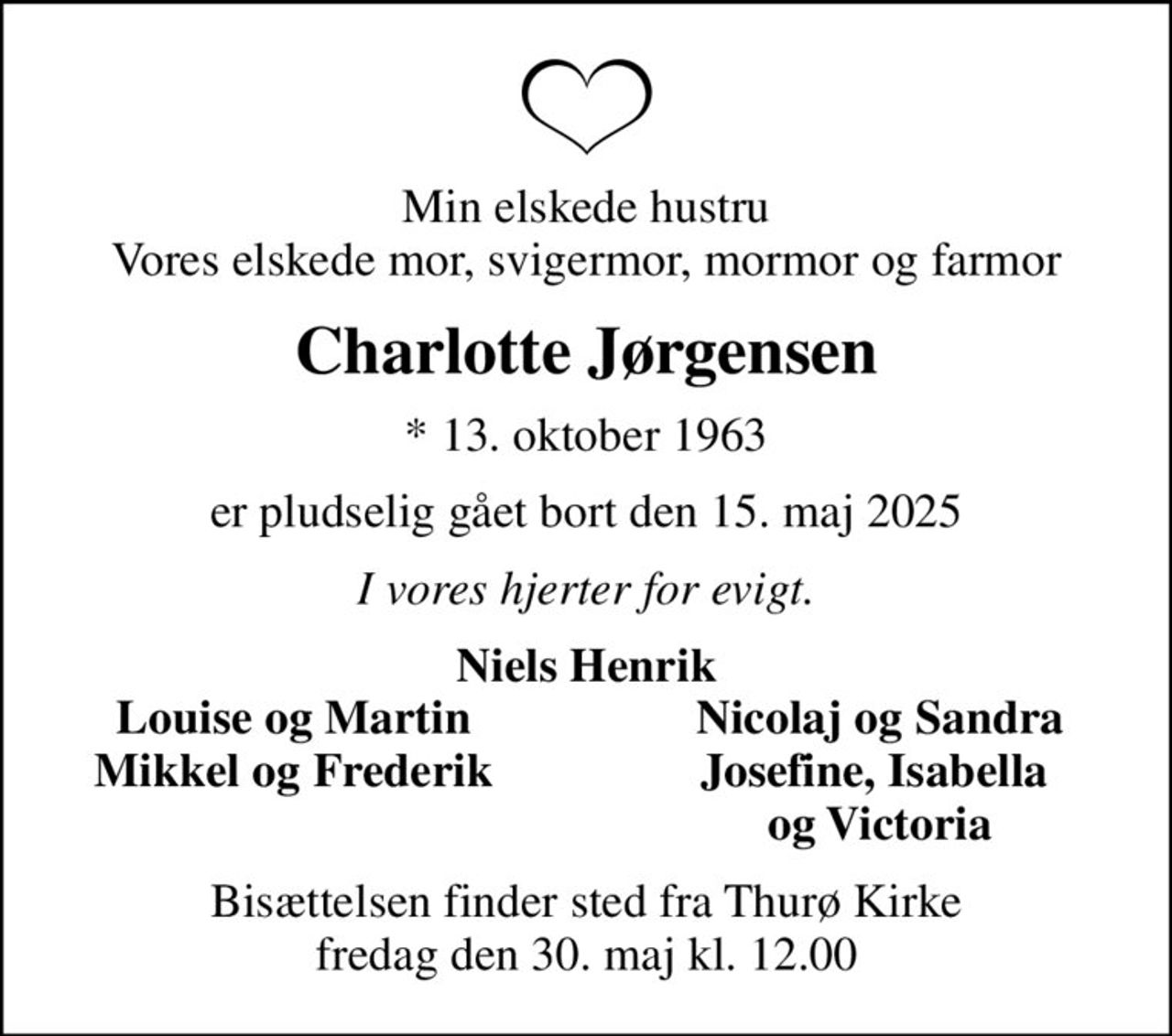 Min elskede hustru Vores elskede mor, svigermor, mormor og farmor
Charlotte Jørgensen
* 13. oktober 1963
er pludselig gået bort den 15. maj 2025
I vores hjerter for evigt.
Niels Henrik
Louise og Martin
Nicolaj og Sandra
Mikkel og Frederik
Josefine, Isabella 
og Victoria
Bisættelsen finder sted fra Thurø Kirke  fredag den 30. maj kl. 12.00