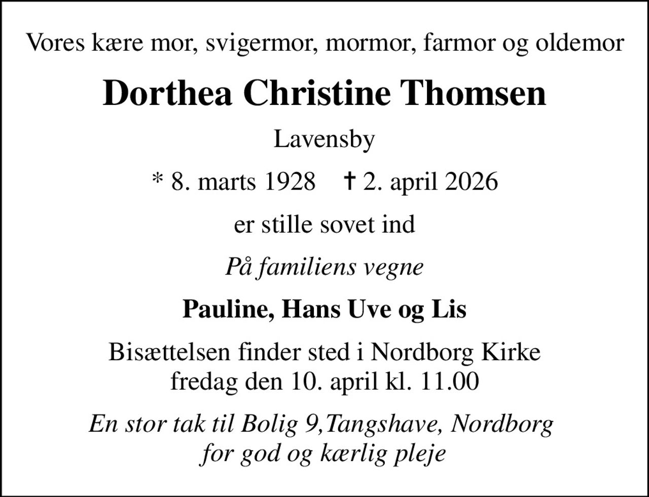 Vores kære mor, svigermor, mormor, farmor og oldemor
Dorthea Christine Thomsen
Lavensby
* 8. marts 1928    ✝ 2. april 2026
er stille sovet ind
På familiens vegne
Pauline, Hans Uve og Lis
Bisættelsen finder sted i Nordborg Kirke  fredag den 10. april kl. 11.00 
En stor tak til Bolig 9,Tangshave, Nordborg  for god og kærlig pleje