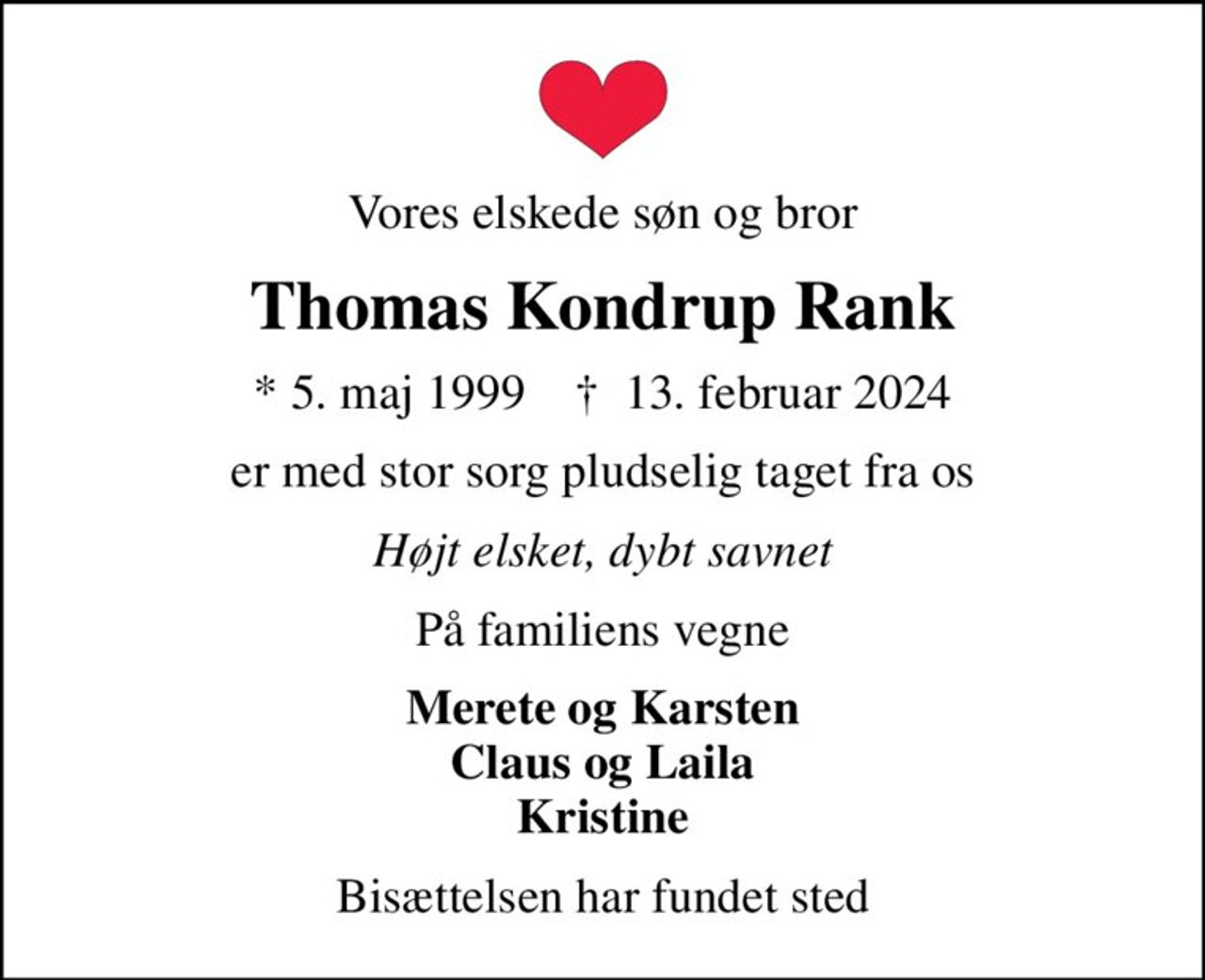 Vores elskede søn og bror
Thomas Kondrup Rank
* 5. maj 1999    ✝ 13. februar 2024
er med stor sorg pludselig taget fra os
Højt elsket, dybt savnet
På familiens vegne
Merete og Karsten Claus og Laila Kristine
Bisættelsen har fundet sted