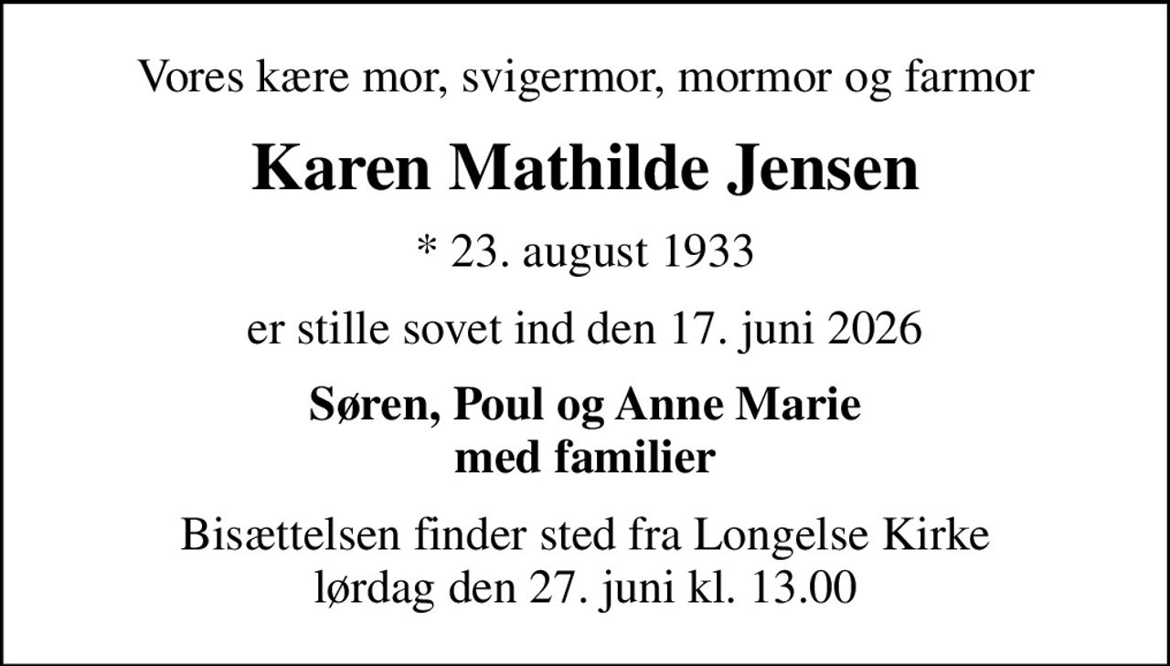 Vores kære mor, svigermor, mormor og farmor
Karen Mathilde Jensen
* 23. august 1933
er stille sovet ind den 17. juni 2026
Søren, Poul og Anne Marie med familier
Bisættelsen finder sted fra Longelse Kirke  lørdag den 27. juni kl. 13.00