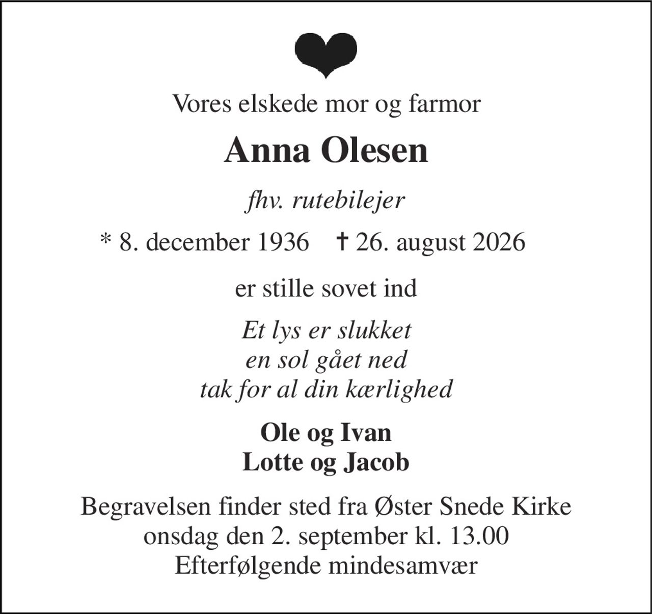 Vores elskede mor og farmor 
Anna Olesen 
fhv. rutebilejer 
*​ 8. december 1936 
✝​ 26. august 2026​ 
er stille sovet ind 
Et lys er slukket en sol gået ned tak for al din kærlighed 
Ole og Ivan Lotte og Jacob 
Begravelsen​ finder sted fra Øster Snede Kirke​ onsdag den 2. september​ kl. 13.00 Efterfølgende mindesamvær