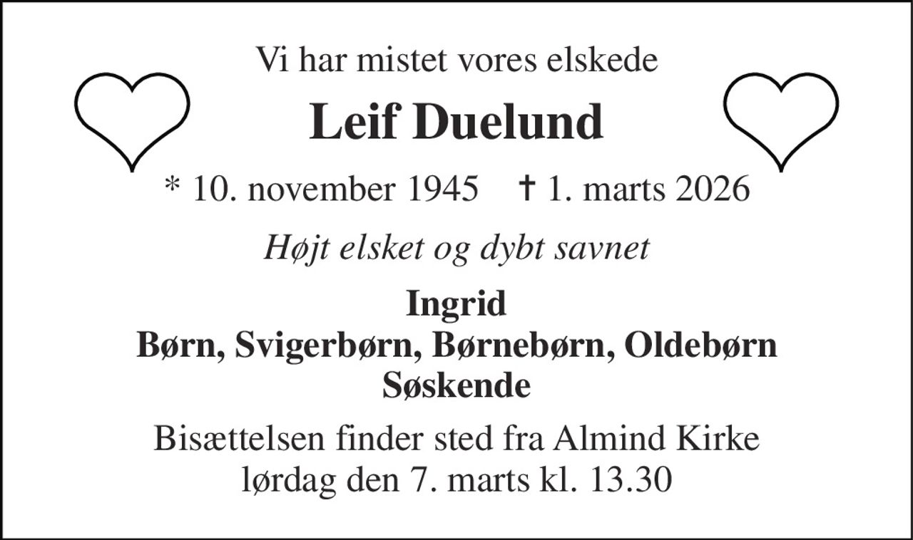 Vi har mistet vores elskede 
Leif Duelund 
* 10. november 1945    ✝ 1. marts 2026 
Højt elsket og dybt savnet 
Ingrid Børn, Svigerbørn, Børnebørn, Oldebørn Søskende 
Bisættelsen finder sted fra Almind Kirke lørdag den 7. marts kl. 13.30