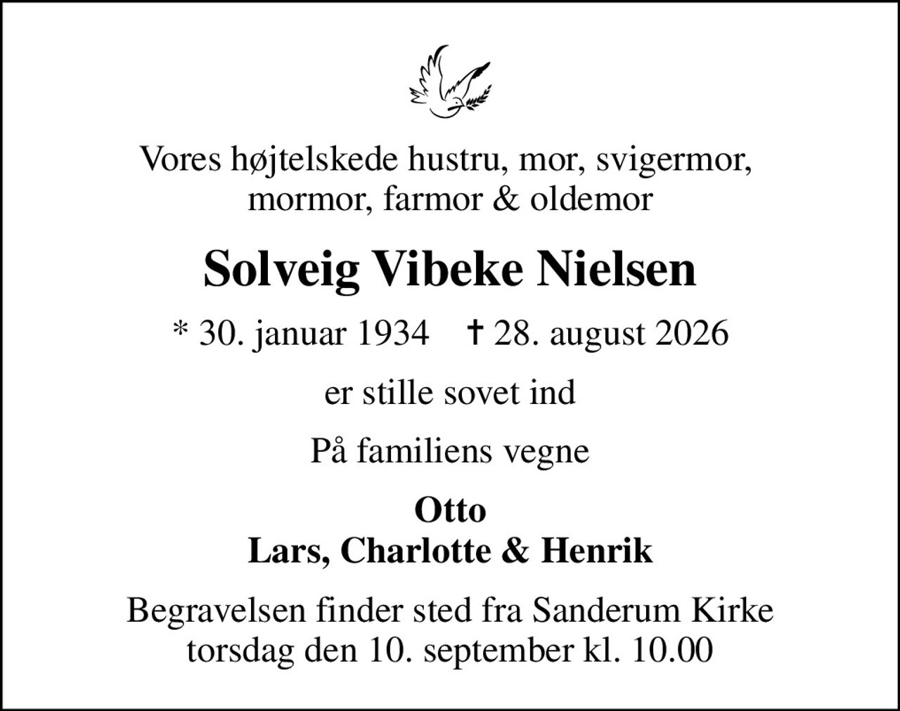Vores højtelskede hustru, mor, svigermor,  mormor, farmor & oldemor
Solveig Vibeke Nielsen
* 30. januar 1934    ✝ 28. august 2026
er stille sovet ind
På familiens vegne
Otto Lars, Charlotte & Henrik
Begravelsen finder sted fra Sanderum Kirke  torsdag den 10. september kl. 10.00