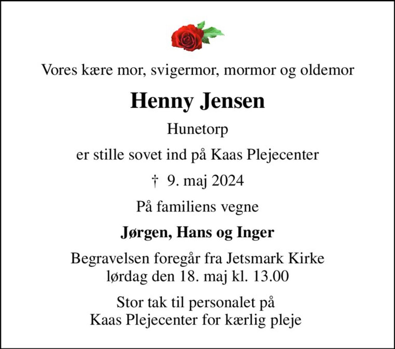 Vores kære mor, svigermor, mormor og oldemor
Henny Jensen
Hunetorp
er stille sovet ind på Kaas Plejecenter
✝ 9. maj 2024
På familiens vegne
Jørgen, Hans og Inger
Begravelsen foregår fra Jetsmark Kirke lørdag den 18. maj kl. 13.00
Stor tak til personalet på  Kaas Plejecenter for kærlig pleje