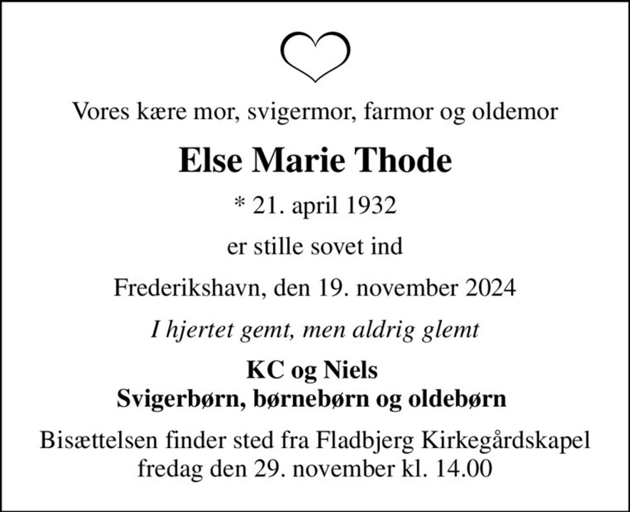 Vores kære mor, svigermor, farmor og oldemor
Else Marie Thode
* 21. april 1932
er stille sovet ind
Frederikshavn, den 19. november 2024
I hjertet gemt, men aldrig glemt
KC og Niels  Svigerbørn, børnebørn og oldebørn 
Bisættelsen finder sted fra Fladbjerg Kirkegårdskapel  fredag den 29. november kl. 14.00