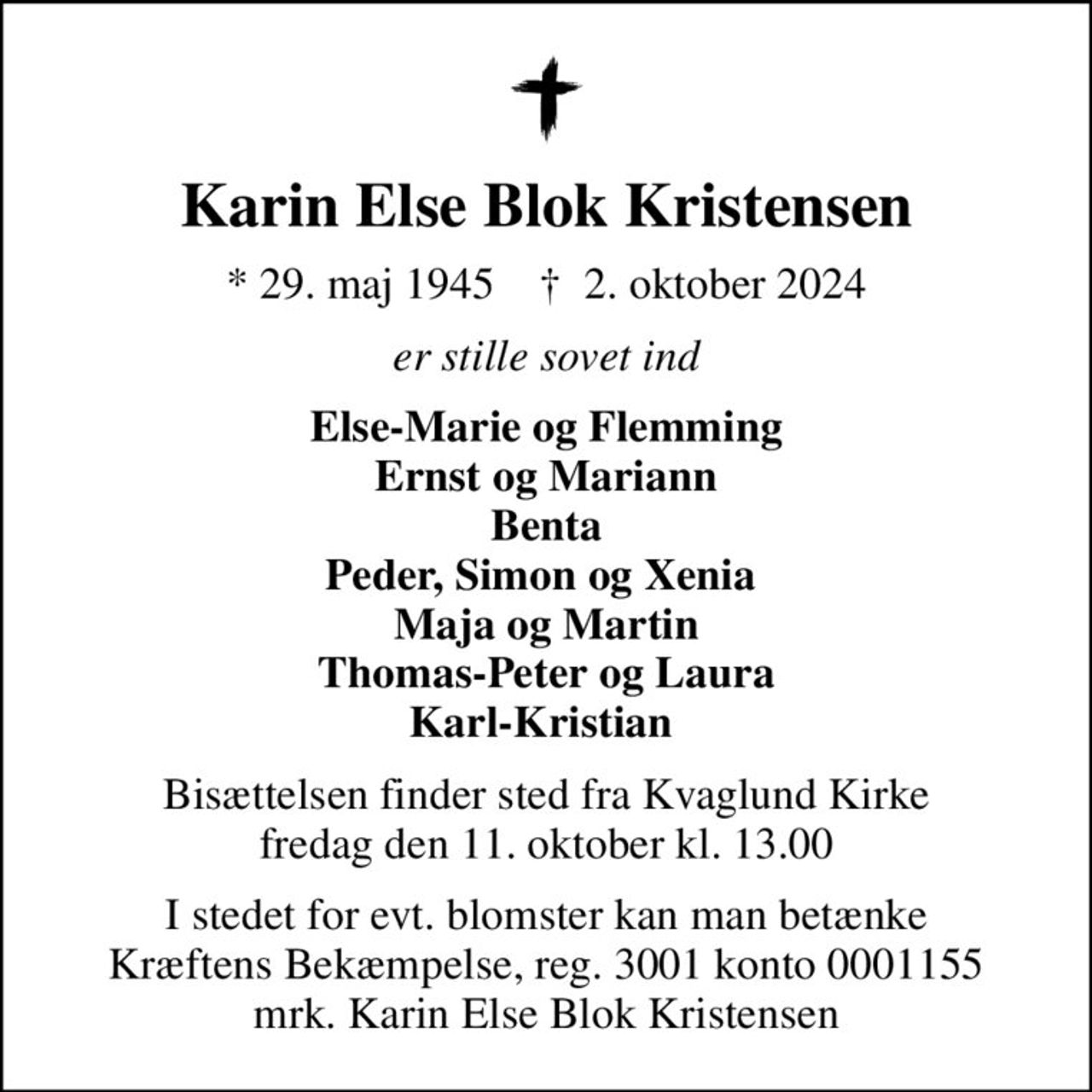 Karin Else Blok Kristensen
* 29. maj 1945    ✝ 2. oktober 2024
er stille sovet ind
Else-Marie og Flemming Ernst og Mariann Benta Peder, Simon og Xenia  Maja og Martin Thomas-Peter og Laura Karl-Kristian 
Bisættelsen finder sted fra Kvaglund Kirke  fredag den 11. oktober kl. 13.00 
I stedet for evt. blomster kan man betænke
					Kræftens Bekæmpelse reg.3001konto0001155mrk. Karin Else Blok
					Kristensen