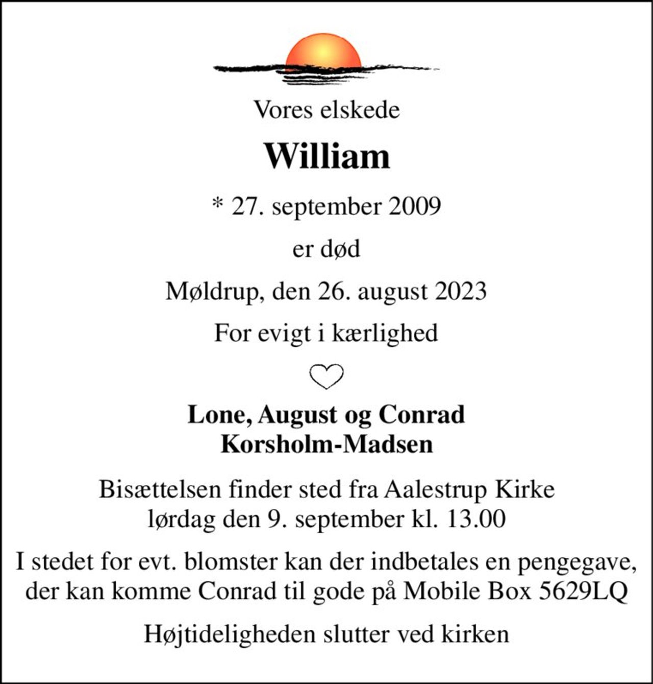 Vores elskede 
William 
*​ 27. september 2009 
er død 
Møldrup, den 26. august 2023 
For evigt i kærlighed 
Lone, August og Conrad Korsholm-Madsen 
Bisættelsen​ finder sted fra Aalestrup Kirke​ lørdag den 9. september​ kl. 13.00 
I stedet for evt. blomster kan der indbetales en pengegave, der kan komme Conrad til gode på Mobile Box 5629LQ 
Højtideligheden slutter ved kirken