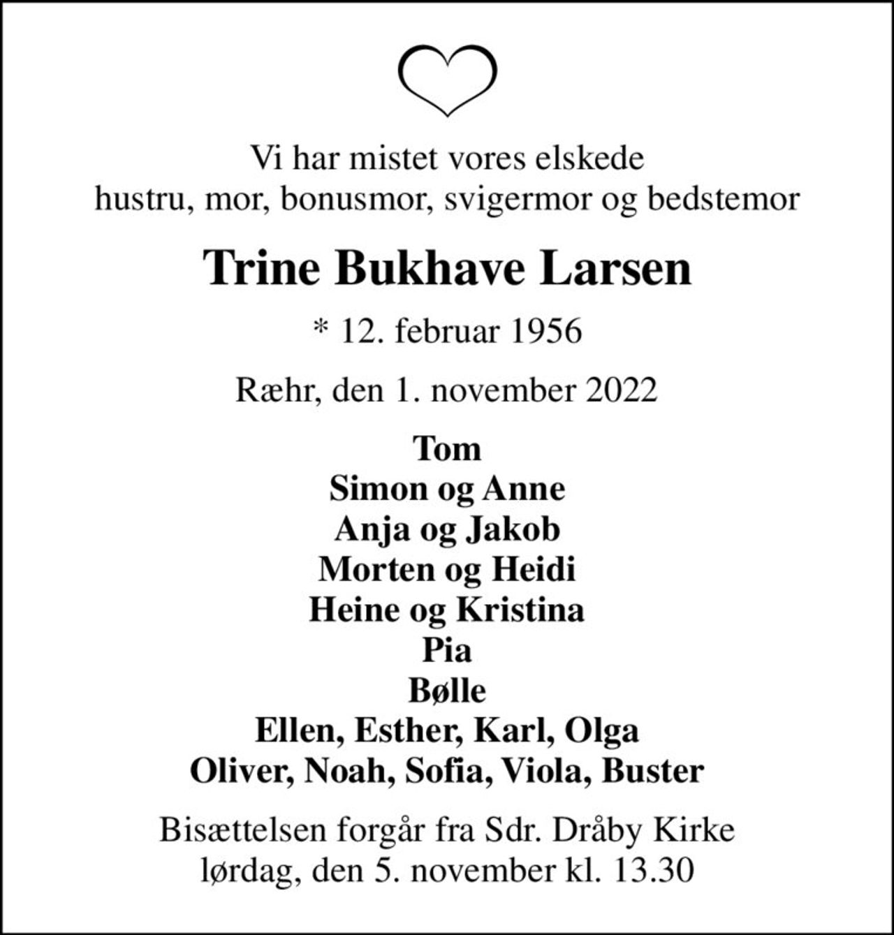 Vi har mistet vores elskede hustru, mor, bonusmor, svigermor og bedstemor
Trine Bukhave Larsen
* 12. februar 1956
Ræhr, den 1. november 2022
Tom Simon og Anne Anja og Jakob Morten og Heidi Heine og Kristina Pia Bølle Ellen, Esther, Karl, Olga Oliver, Noah, Sofia, Viola, Buster
Bisættelsen forgår fra Sdr. Dråby Kirke lørdag, den 5. november kl. 13.30