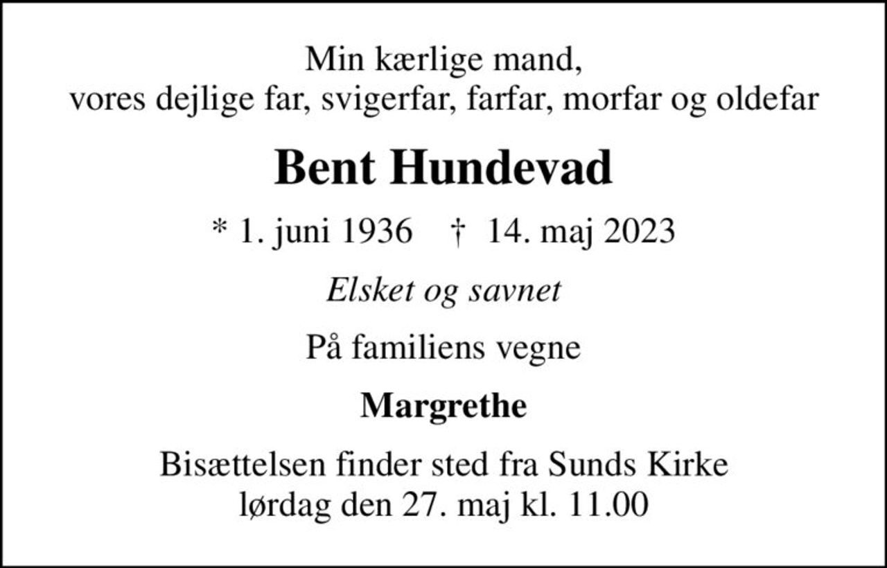 Min kærlige mand, vores dejlige far, svigerfar, farfar, morfar og oldefar
Bent Hundevad
* 1. juni 1936    ✝ 14. maj 2023
Elsket og savnet
På familiens vegne
Margrethe
Bisættelsen finder sted fra Sunds Kirke  lørdag den 27. maj kl. 11.00