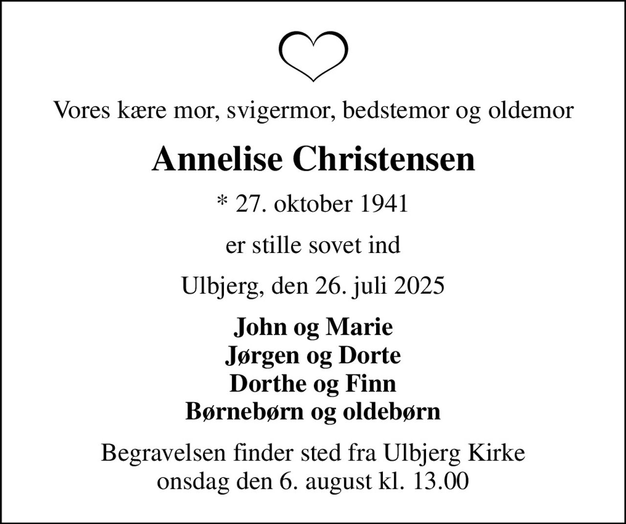 Vores kære mor, svigermor, bedstemor og oldemor
Annelise Christensen
* 27. oktober 1941
er stille sovet ind
Ulbjerg, den 26. juli 2025
John og Marie Jørgen og Dorte Dorthe og Finn Børnebørn og oldebørn
Begravelsen finder sted fra Ulbjerg Kirke  onsdag den 6. august kl. 13.00