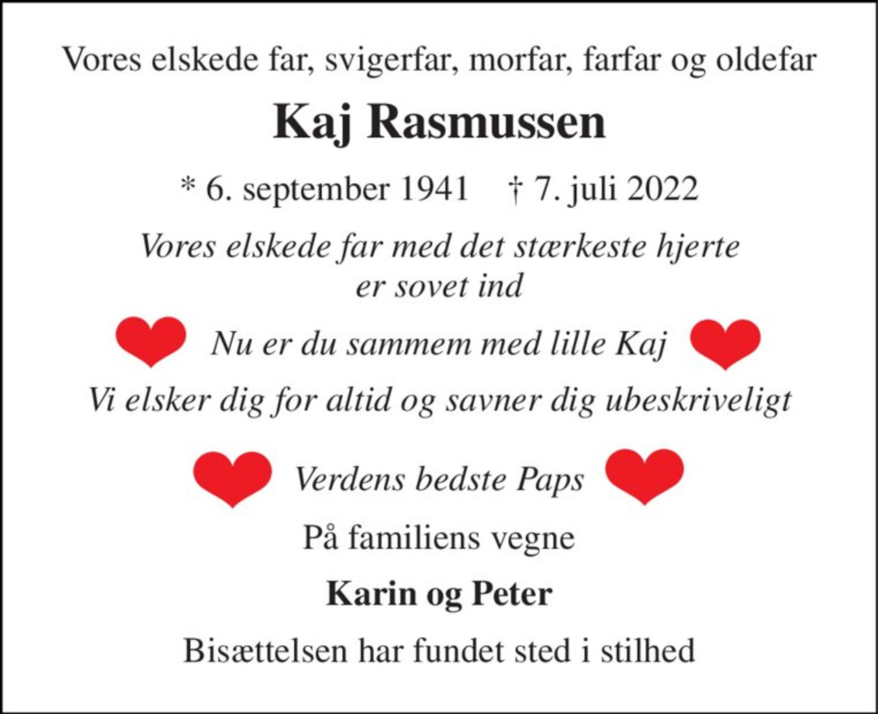 Vores elskede far, svigerfar, morfar, farfar og oldefar 
Kaj Rasmussen 
*​ 6. september 1941​    †​ 7. juli 2022 
Vores elskede far med det stærkeste hjerte er sovet ind 
Nu er du sammem med lille Kaj 
Vi elsker dig for altid og savner dig ubeskriveligt  Verdens bedste Paps 
På familiens vegne 
Karin og Peter 
Bisættelsen har fundet sted i stilhed