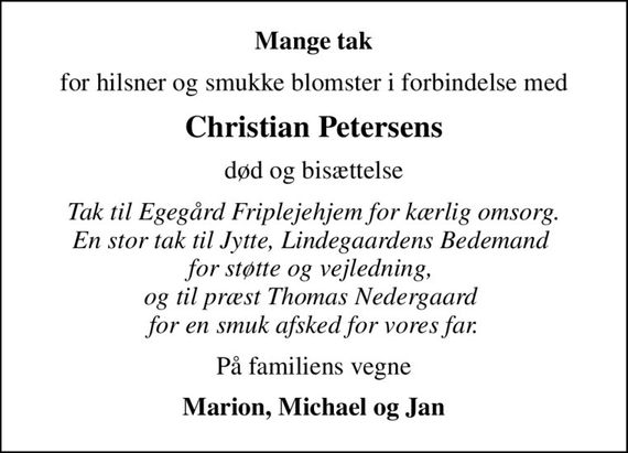 Mange tak
for hilsner og smukke blomster i forbindelse med
Christian Petersens
død og bisættelse
Tak til Egegård Friplejehjem for kærlig omsorg. En stor tak til Jytte, Lindegaardens Bedemand  for støtte og vejledning,  og til præst Thomas Nedergaard  for en smuk afsked for vores far.
På familiens vegne
Marion, Michael og Jan