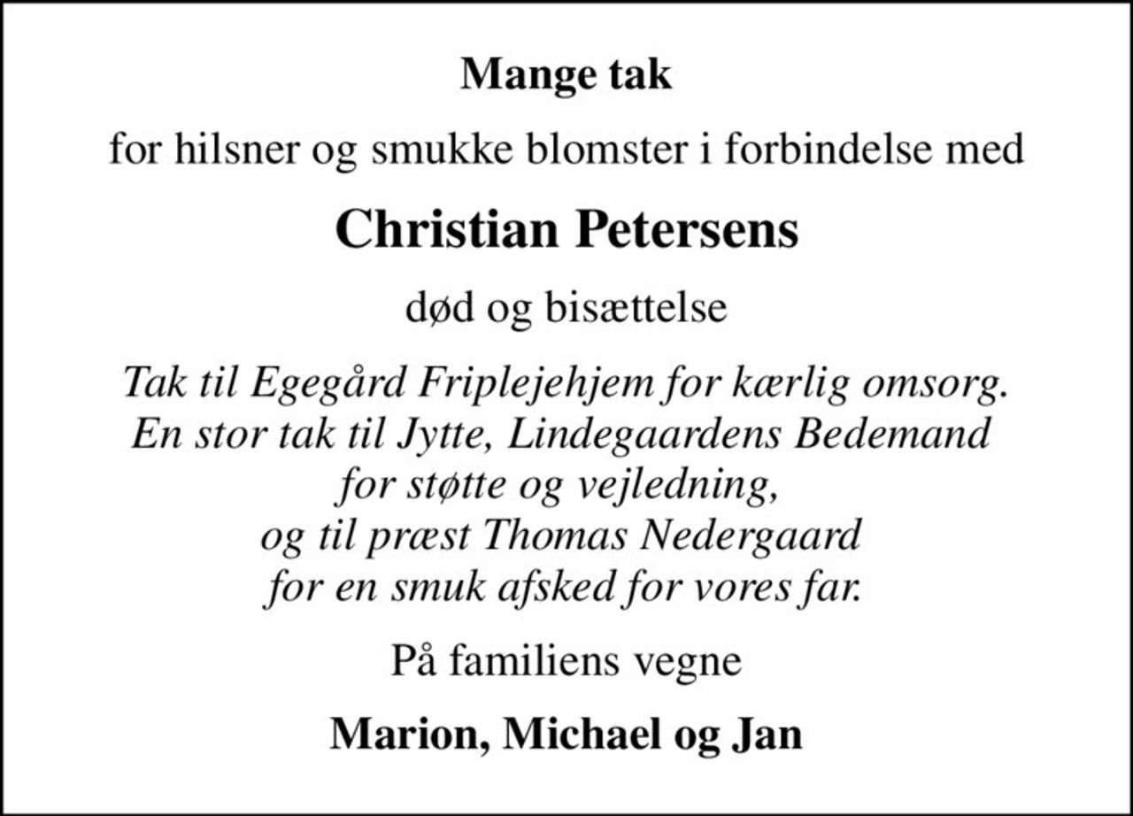 Mange tak
for hilsner og smukke blomster i forbindelse med
Christian Petersens
død og bisættelse
Tak til Egegård Friplejehjem for kærlig omsorg. En stor tak til Jytte, Lindegaardens Bedemand  for støtte og vejledning,  og til præst Thomas Nedergaard  for en smuk afsked for vores far.
På familiens vegne
Marion, Michael og Jan
