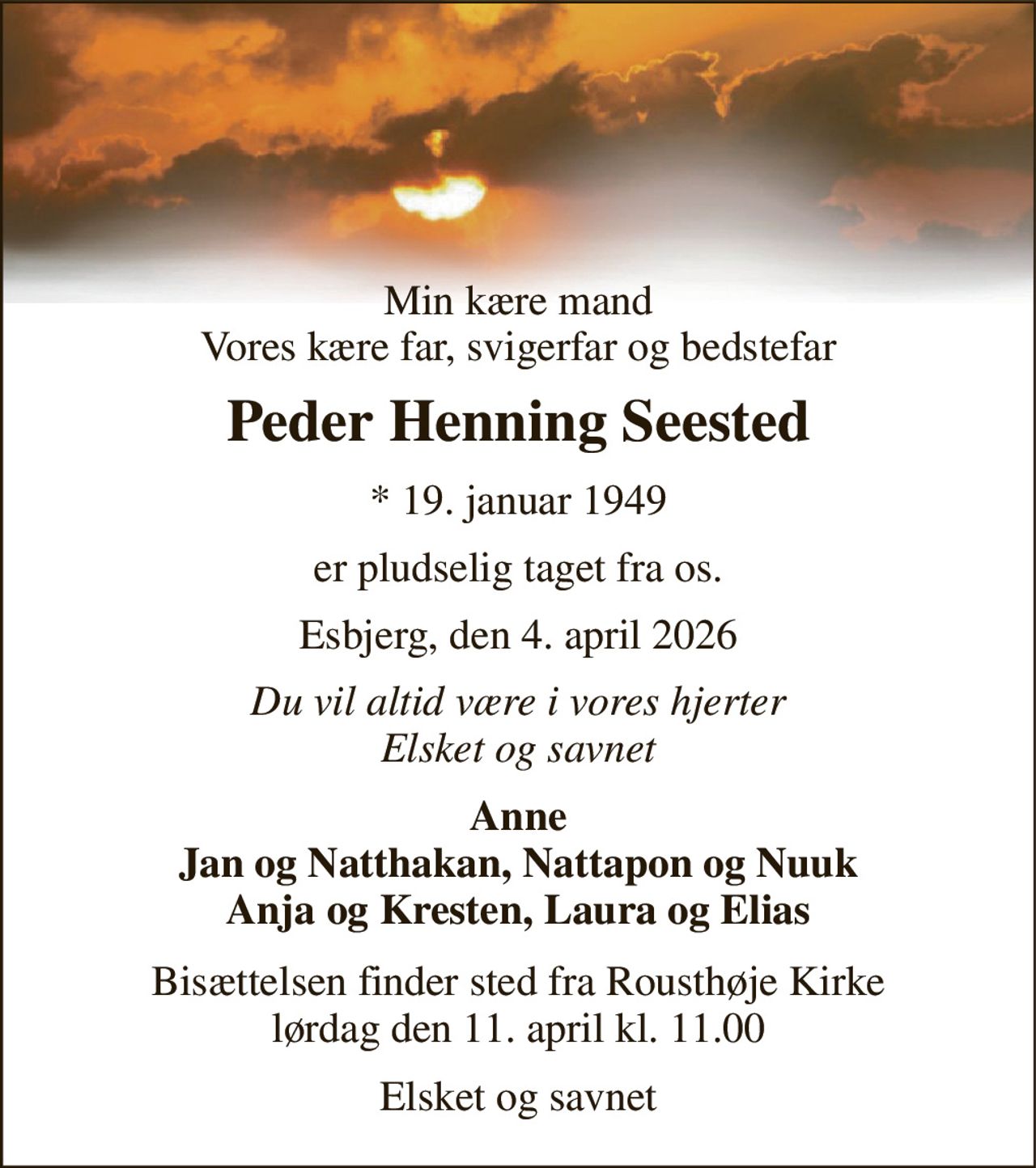 Min kære mand Vores kære far, svigerfar og bedstefar 
Peder Henning Seested 
* 19. januar 1949 
er pludselig taget fra os. 
Esbjerg, den 4. april 2026 
Du vil altid være i vores hjerter Elsket og savnet 
Anne Jan og Natthakan, Nattapon og Nuuk Anja og Kresten, Laura og Elias 
Bisættelsen finder sted fra Rousthøje Kirke lørdag den 11. april kl. 11.00 
Elsket og savnet