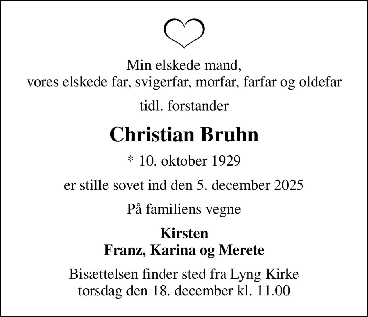 Min elskede mand, vores elskede far, svigerfar, morfar, farfar og oldefar
tidl. forstander
Christian Bruhn
* 10. oktober 1929
er stille sovet ind den 5. december 2025
På familiens vegne
Kirsten Franz, Karina og Merete
Bisættelsen finder sted fra Lyng Kirke  torsdag den 18. december kl. 11.00