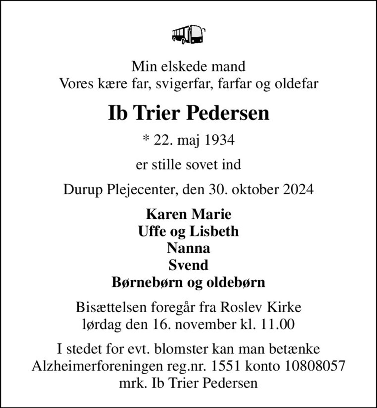 Min elskede mand Vores kære far, svigerfar, farfar og oldefar
Ib Trier Pedersen
* 22. maj 1934
er stille sovet ind
Durup Plejecenter, den 30. oktober 2024
Karen Marie Uffe og Lisbeth Nanna Svend Børnebørn og oldebørn
Bisættelsen foregår fra Roslev Kirke  lørdag den 16. november kl. 11.00 
I stedet for evt. blomster kan man betænke
					Alzheimerforeningen reg.nr.1551konto10808057mrk. Ib Trier
					Pedersen
