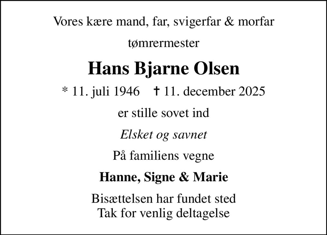 Vores kære mand, far, svigerfar & morfar
tømrermester
Hans Bjarne Olsen
* 11. juli 1946    ✝ 11. december 2025
er stille sovet ind
Elsket og savnet
På familiens vegne
Hanne, Signe & Marie
Bisættelsen har fundet sted Tak for venlig deltagelse