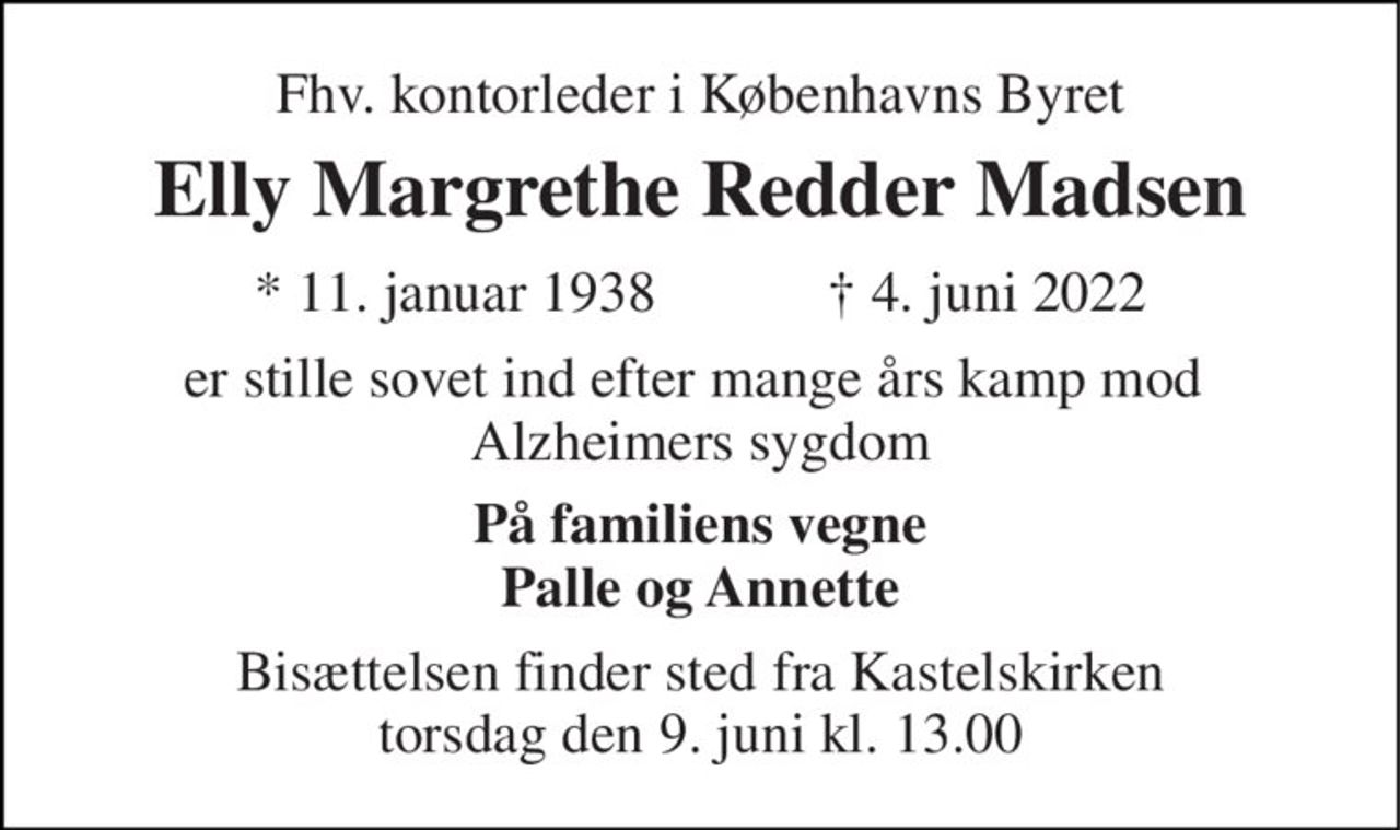 Fhv. kontorleder i Københavns Byret 
Elly Margrethe Redder Madsen 
★ 11. januar 1938            ✝ 4. juni 2022 
er stille sovet ind efter mange års kamp mod  Alzheimers sygdom 
På familiens vegne Palle og Annette 
Bisættelsen finder sted fra Kastelskirken torsdag den 9. juni kl. 13.00