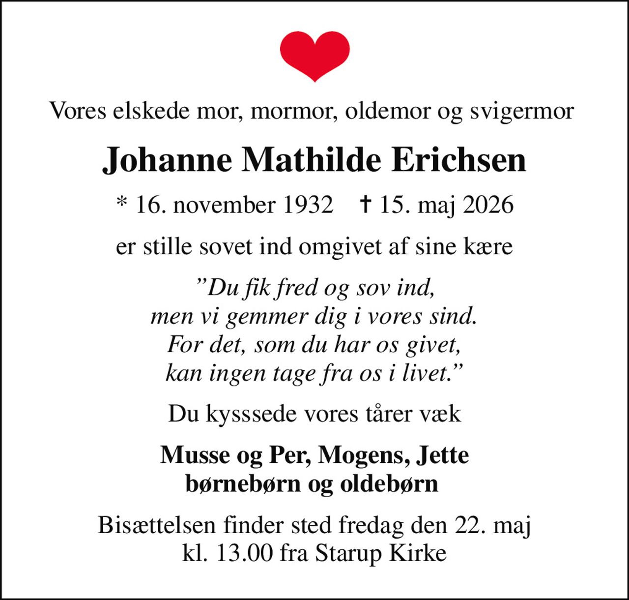 Vores elskede mor, mormor, oldemor og svigermor 
Johanne Mathilde Erichsen
* 16. november 1932    ✝ 15. maj 2026
er stille sovet ind omgivet af sine kære
Du fik fred og sov ind, men vi gemmer dig i vores sind. For det, som du har os givet, kan ingen tage fra os i livet.
Du kysssede vores tårer væk
Musse og Per, Mogens, Jette børnebørn og oldebørn 
Bisættelsen finder sted fredag den 22. maj kl. 13.00 fra Starup Kirke