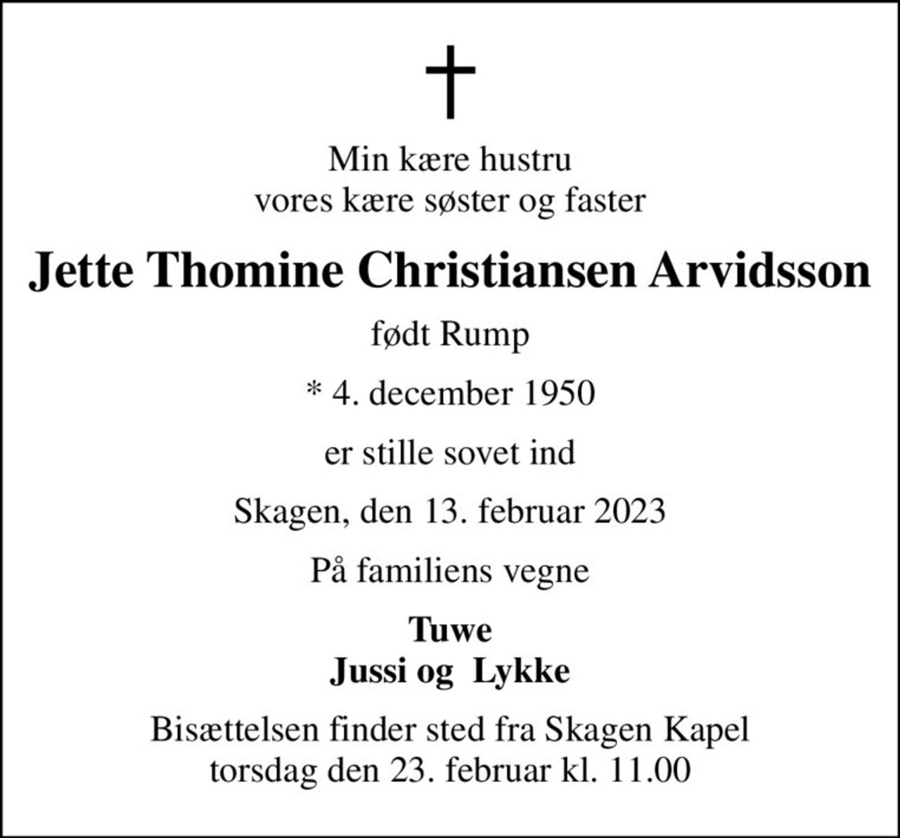 Min kære hustru vores kære søster og faster
Jette Thomine Christiansen Arvidsson
født Rump
* 4. december 1950
er stille sovet ind
Skagen, den 13. februar 2023
På familiens vegne
Tuwe Jussi og  Lykke
Bisættelsen finder sted fra Skagen Kapel  torsdag den 23. februar kl. 11.00