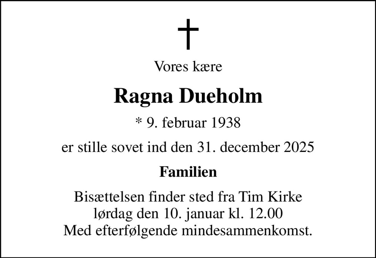 Vores kære
Ragna Dueholm
* 9. februar 1938
er stille sovet ind den 31. december 2025
Familien
Bisættelsen finder sted fra Tim Kirke  lørdag den 10. januar kl. 12.00  Med efterfølgende mindesammenkomst.