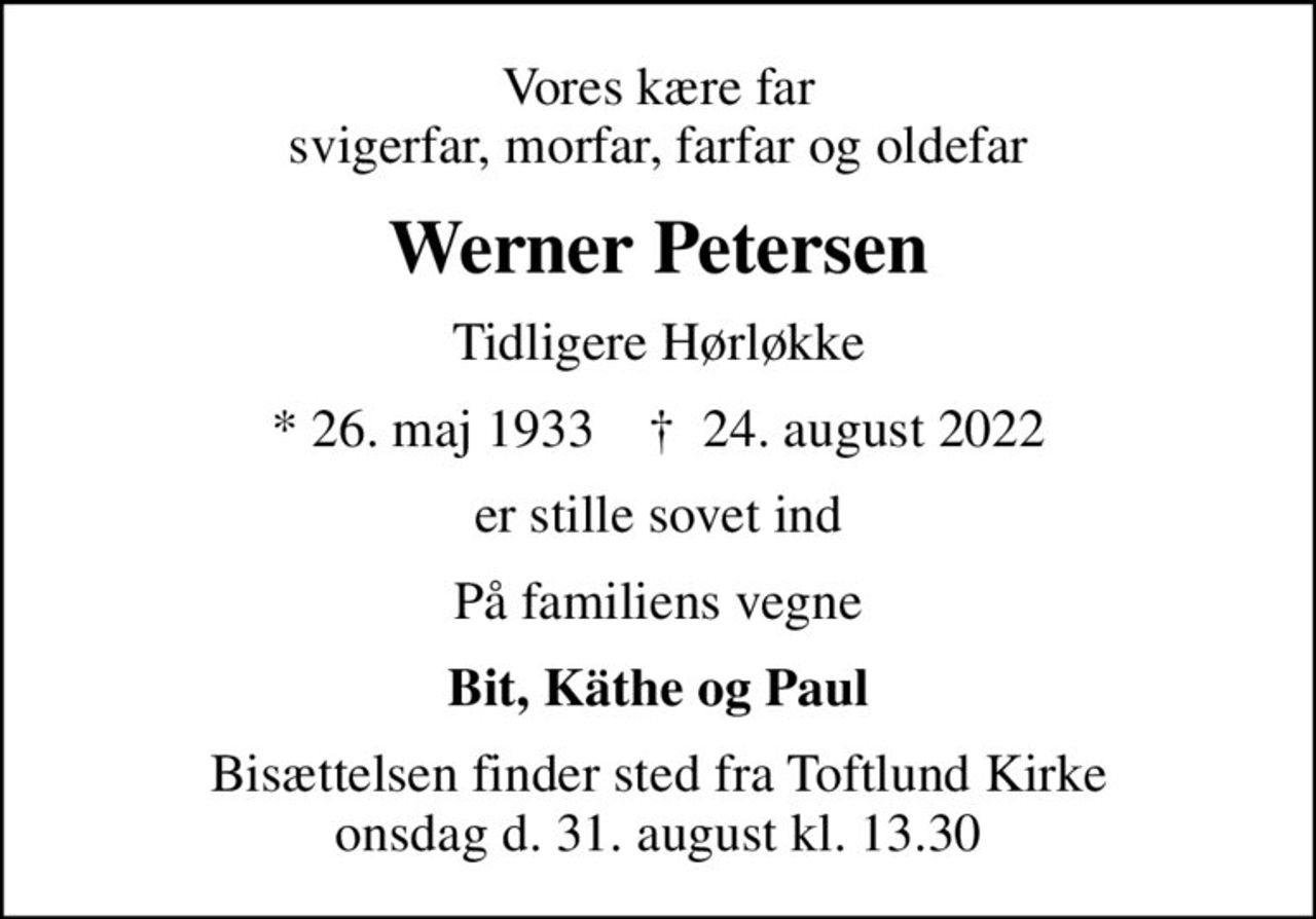 Vores kære far svigerfar, morfar, farfar og oldefar
Werner Petersen
Tidligere Hørløkke
* 26. maj 1933    ✝ 24. august 2022
er stille sovet ind
På familiens vegne
Bit, Käthe og Paul
Bisættelsen finder sted fra Toftlund Kirke onsdag d. 31. august kl. 13.30
