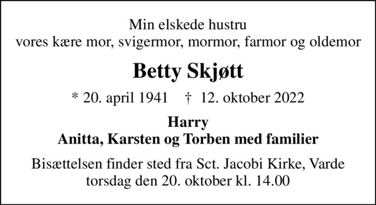 Min elskede hustru vores kære mor, svigermor, mormor, farmor og oldemor
Betty Skjøtt
* 20. april 1941    ✝ 12. oktober 2022
Harry Anitta, Karsten og Torben med familier
Bisættelsen finder sted fra Sct. Jacobi Kirke, Varde  torsdag den 20. oktober kl. 14.00