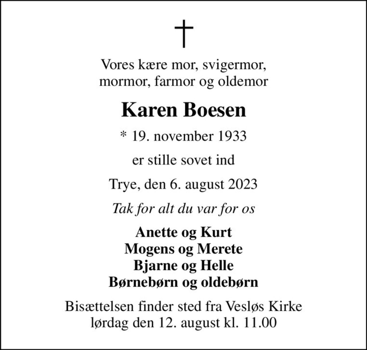 Vores kære mor, svigermor, mormor, farmor og oldemor
Karen Boesen
* 19. november 1933
er stille sovet ind
Trye, den 6. august 2023
Tak for alt du var for os
Anette og Kurt Mogens og Merete Bjarne og Helle Børnebørn og oldebørn
Bisættelsen finder sted fra Vesløs Kirke  lørdag den 12. august kl. 11.00