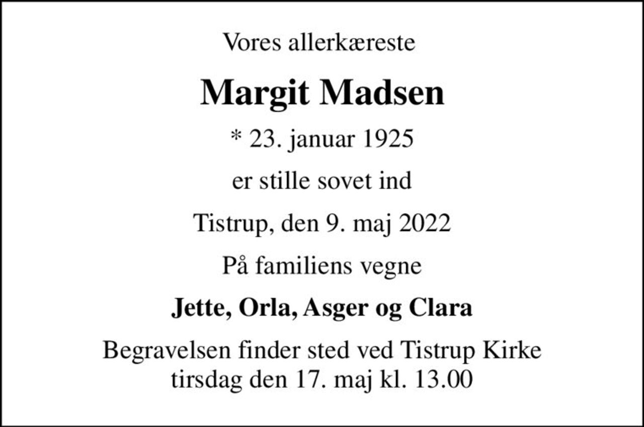 Vores allerkæreste 
Margit Madsen
* 23. januar 1925
er stille sovet ind
Tistrup, den 9. maj 2022
På familiens vegne
Jette, Orla, Asger og Clara
Begravelsen finder sted ved Tistrup Kirke  tirsdag den 17. maj kl. 13.00