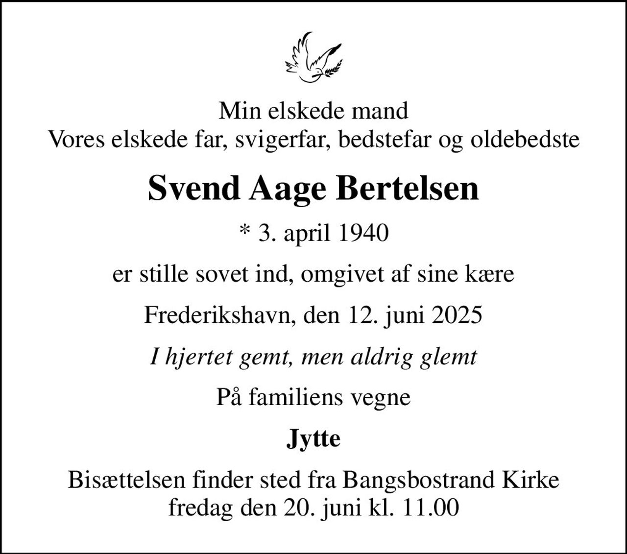 Min elskede mand Vores elskede far, svigerfar, bedstefar og oldebedste
Svend Aage Bertelsen
* 3. april 1940
er stille sovet ind, omgivet af sine kære
Frederikshavn, den 12. juni 2025
I hjertet gemt, men aldrig glemt
På familiens vegne
Jytte
Bisættelsen finder sted fra Bangsbostrand Kirke  fredag den 20. juni kl. 11.00