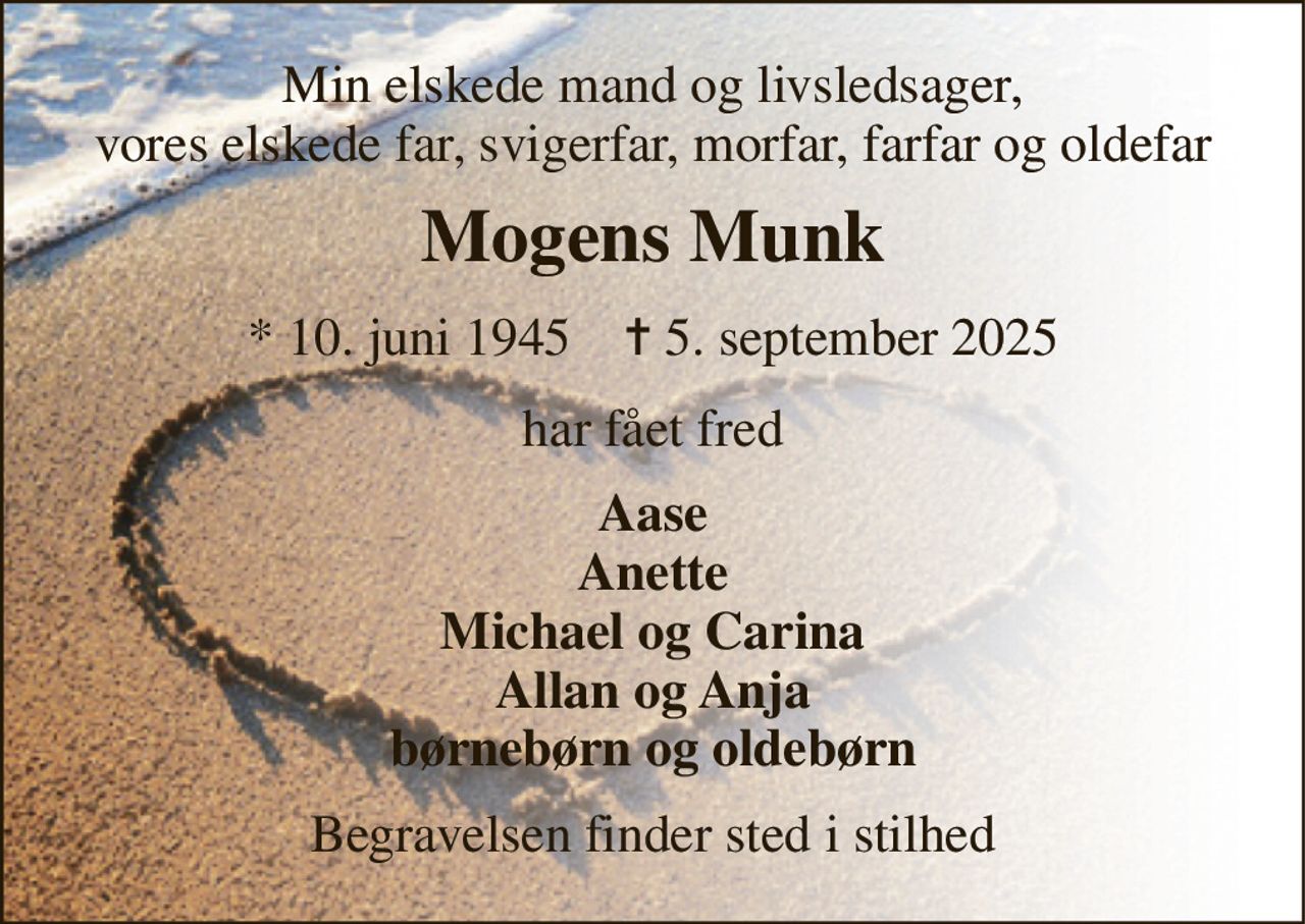 Min elskede mand og livsledsager, vores elskede far, svigerfar, morfar, farfar og oldefar 
Mogens Munk 
*​ 10. juni 1945​    ✝​ 5. september 2025 
har fået fred 
Aase Anette Michael og Carina Allan og Anja børnebørn og oldebørn 
Begravelsen finder sted i stilhed