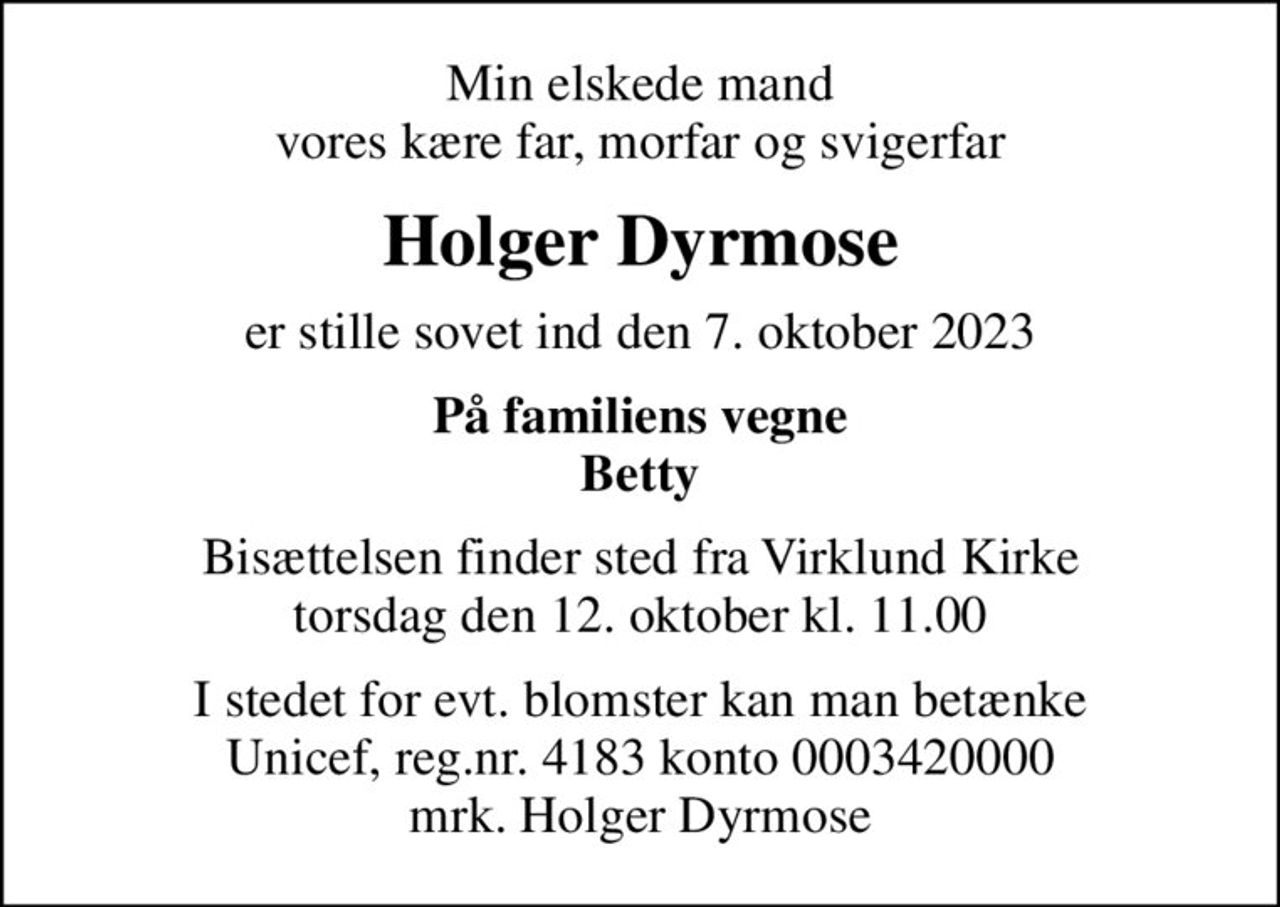 Min elskede mand vores kære far, morfar og svigerfar
Holger Dyrmose
er stille sovet ind den 7. oktober 2023
På familiens vegne Betty
Bisættelsen finder sted fra Virklund Kirke  torsdag den 12. oktober kl. 11.00 
I stedet for evt. blomster kan man betænke
					Unicef reg.nr.4183konto0003420000mrk. Holger
					Dyrmose