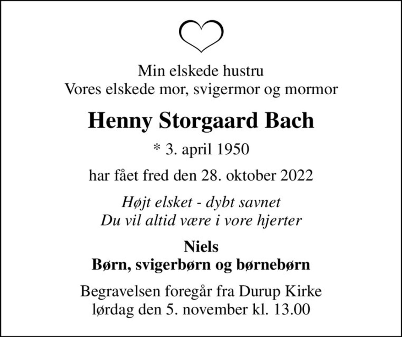 Min elskede hustru Vores elskede mor, svigermor og mormor
Henny Storgaard Bach
* 3. april 1950
har fået fred den 28. oktober 2022
Højt elsket - dybt savnet Du vil altid være i vore hjerter
Niels Børn, svigerbørn og børnebørn
Begravelsen foregår fra Durup Kirke  lørdag den 5. november kl. 13.00